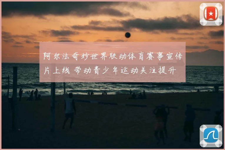 阿尔法奇妙世界联动体育赛事宣传片上线 带动青少年运动关注提升