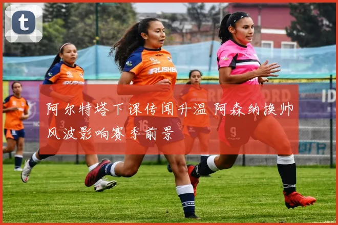 阿尔特塔下课传闻升温 阿森纳换帅风波影响赛季前景