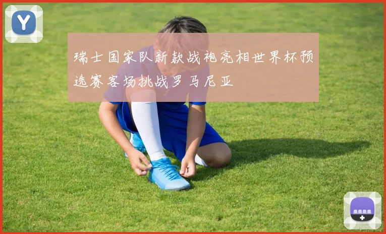 瑞士国家队新款战袍亮相世界杯预选赛客场挑战罗马尼亚