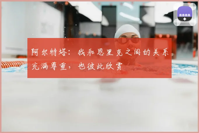 阿尔特塔：我和恩里克之间的关系充满尊重，也彼此欣赏