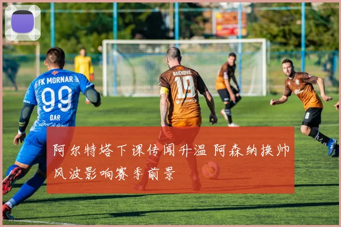 阿尔特塔下课传闻升温 阿森纳换帅风波影响赛季前景