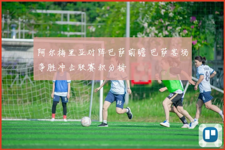 阿尔梅里亚对阵巴萨前瞻 巴萨客场争胜冲击联赛积分榜