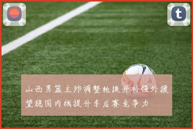 山西男篮主帅调整轮换并补强外援望稳固内线提升季后赛竞争力