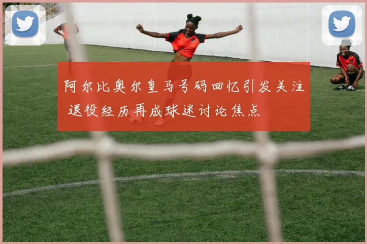 阿尔比奥尔皇马号码回忆引发关注 退役经历再成球迷讨论焦点