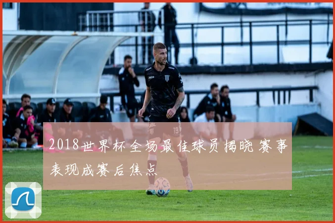 2018世界杯全场最佳球员揭晓 赛事表现成赛后焦点