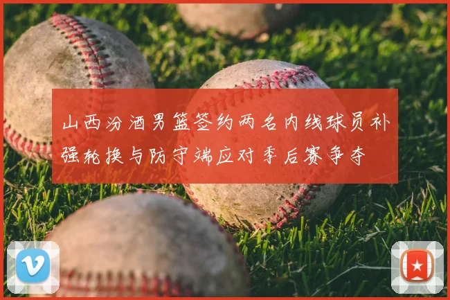 山西汾酒男篮签约两名内线球员补强轮换与防守端应对季后赛争夺