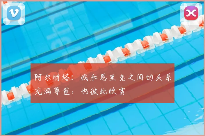 阿尔特塔：我和恩里克之间的关系充满尊重，也彼此欣赏