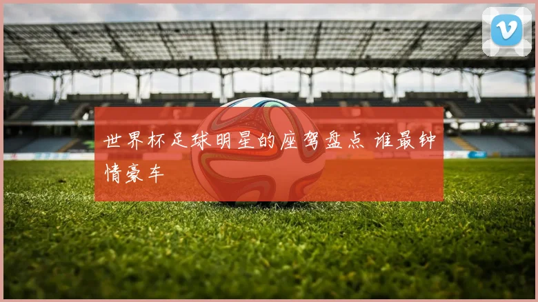 世界杯足球明星的座驾盘点 谁最钟情豪车