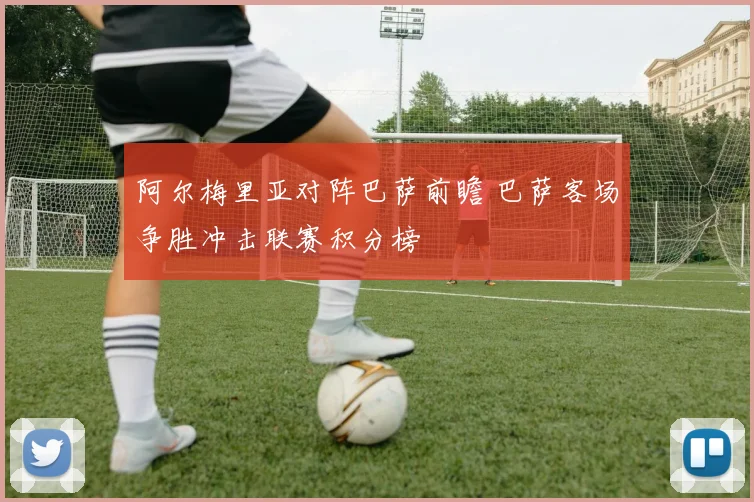 阿尔梅里亚对阵巴萨前瞻 巴萨客场争胜冲击联赛积分榜