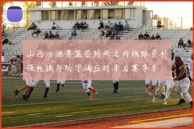 山西汾酒男篮签约两名内线球员补强轮换与防守端应对季后赛争夺