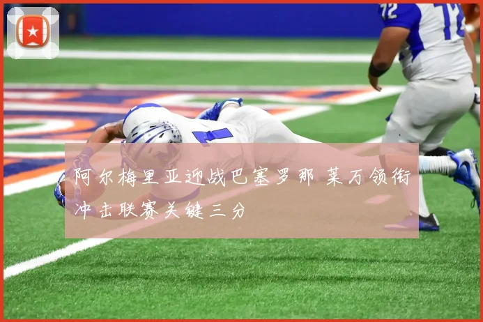 阿尔梅里亚迎战巴塞罗那 莱万领衔冲击联赛关键三分