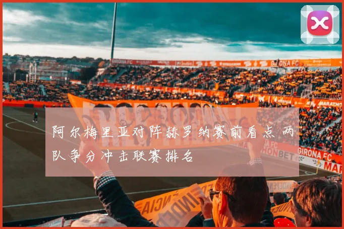 阿尔梅里亚对阵赫罗纳赛前看点 两队争分冲击联赛排名