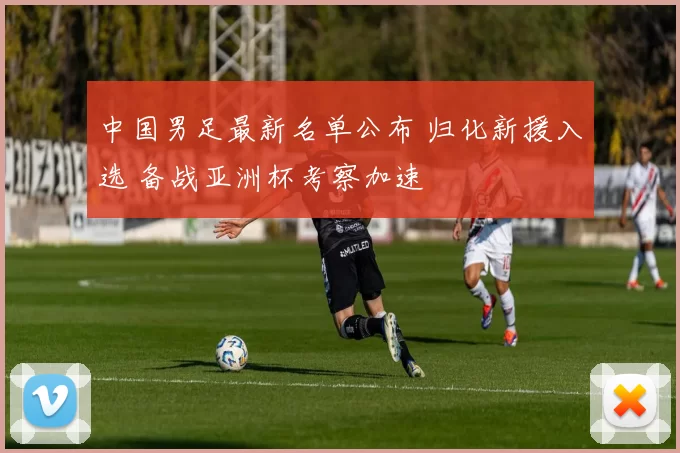 中国男足最新名单公布 归化新援入选 备战亚洲杯考察加速