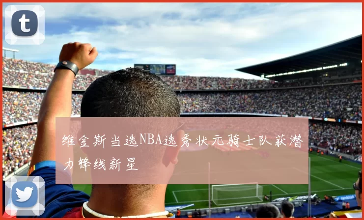 维金斯当选NBA选秀状元骑士队获潜力锋线新星