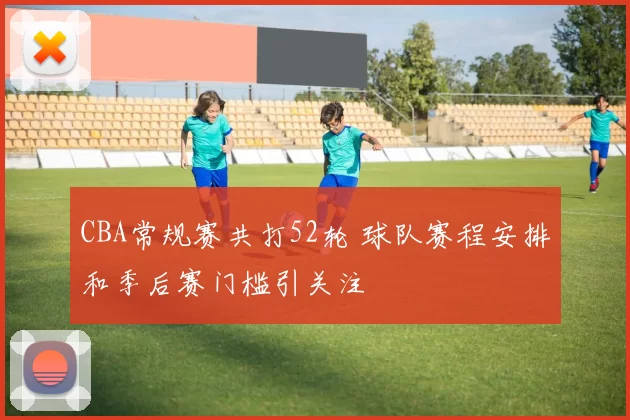 CBA常规赛共打52轮 球队赛程安排和季后赛门槛引关注