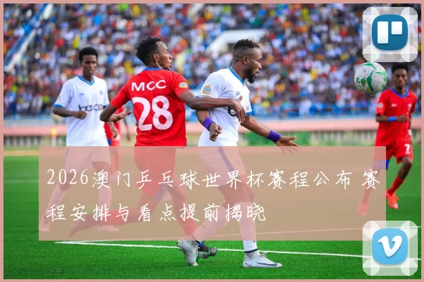 2026澳门乒乓球世界杯赛程公布 赛程安排与看点提前揭晓