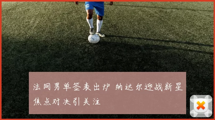 法网男单签表出炉 纳达尔迎战新星焦点对决引关注