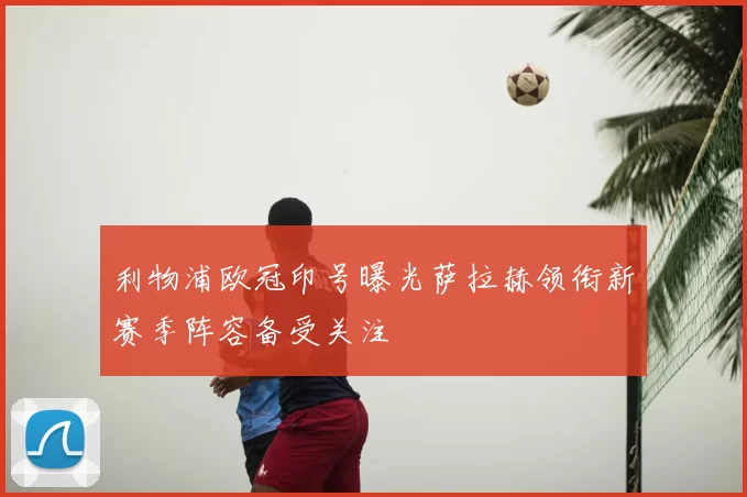 利物浦欧冠印号曝光萨拉赫领衔新赛季阵容备受关注