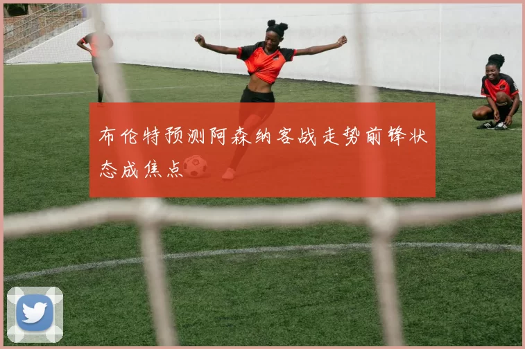 布伦特预测阿森纳客战走势前锋状态成焦点