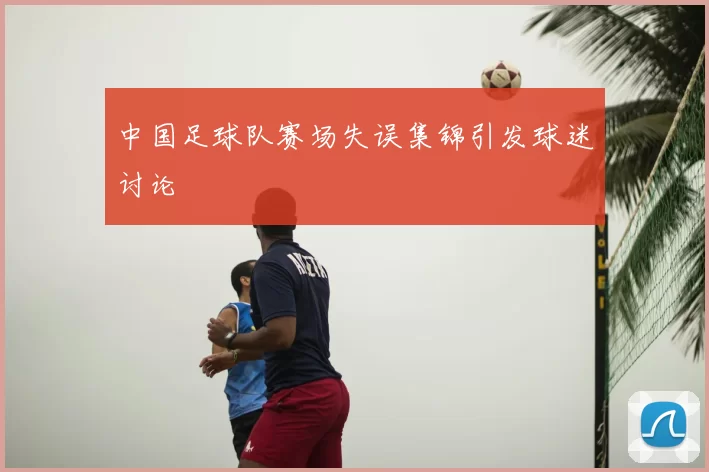 中国足球队赛场失误集锦引发球迷讨论