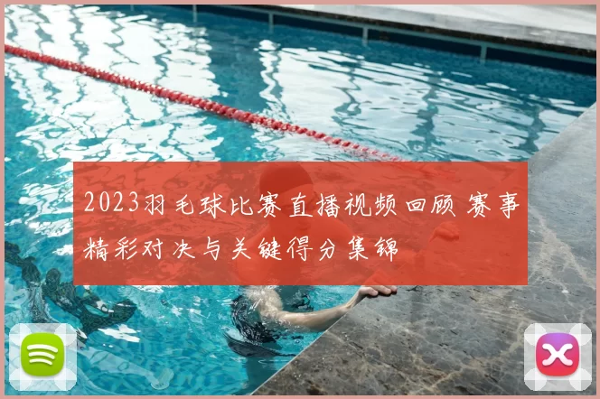 2023羽毛球比赛直播视频回顾 赛事精彩对决与关键得分集锦
