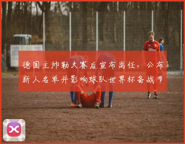 德国主帅勒夫赛后宣布离任,公布新人名单并影响球队世界杯备战节奏