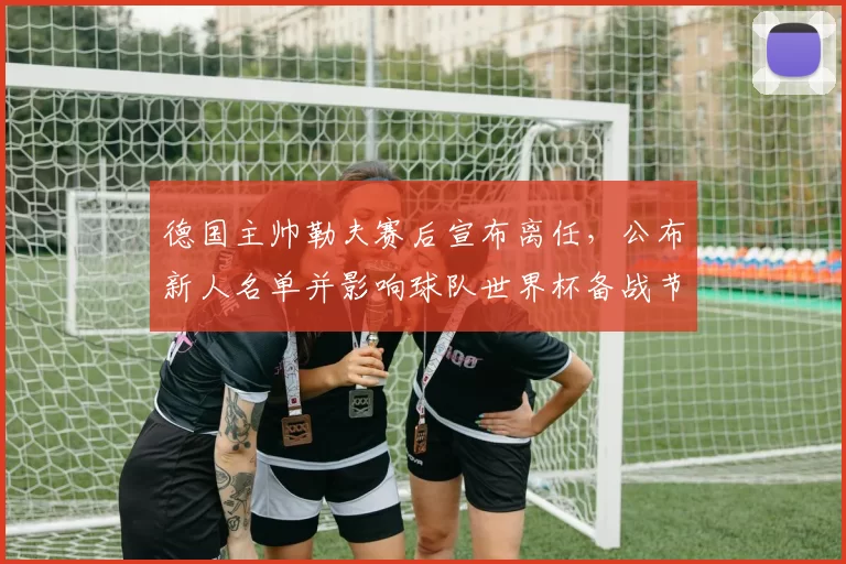 德国主帅勒夫赛后宣布离任,公布新人名单并影响球队世界杯备战节奏