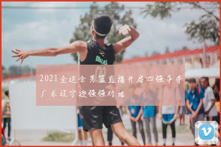 2021全运会男篮直播开启四强争夺广东辽宁迎强强对话