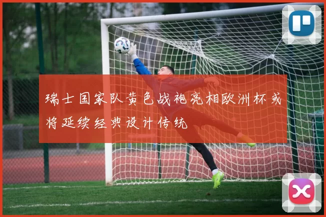 瑞士国家队黄色战袍亮相欧洲杯或将延续经典设计传统