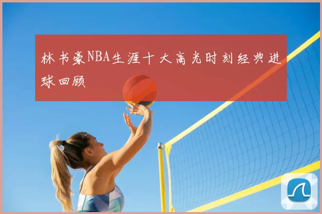林书豪NBA生涯十大高光时刻经典进球回顾