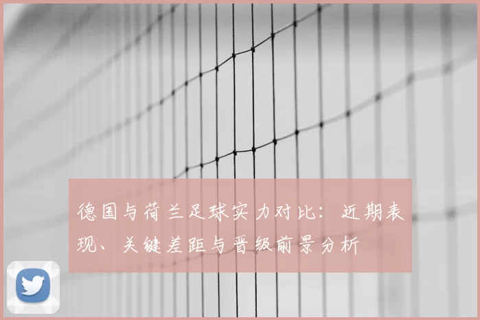 德国与荷兰足球实力对比：近期表现、关键差距与晋级前景分析