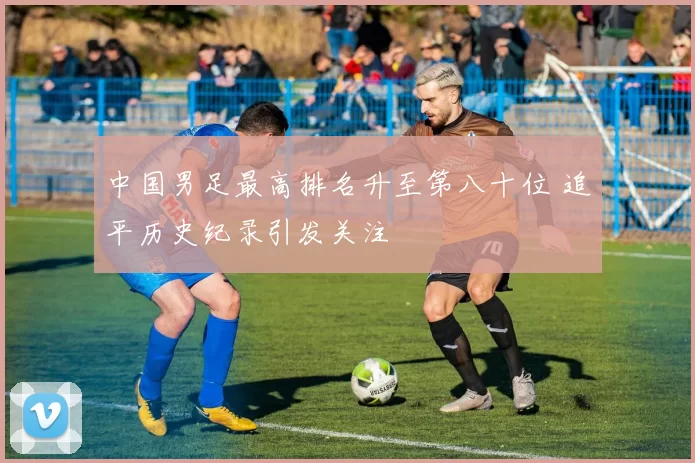 中国男足最高排名升至第八十位 追平历史纪录引发关注