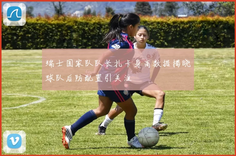 瑞士国家队队长扎卡身高数据揭晓球队后防配置引关注