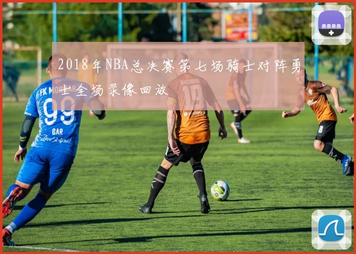 2018年NBA总决赛第七场骑士对阵勇士全场录像回放