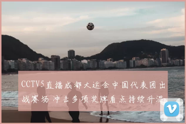 CCTV5直播成都大运会中国代表团出战赛场 冲击多项奖牌看点持续升温