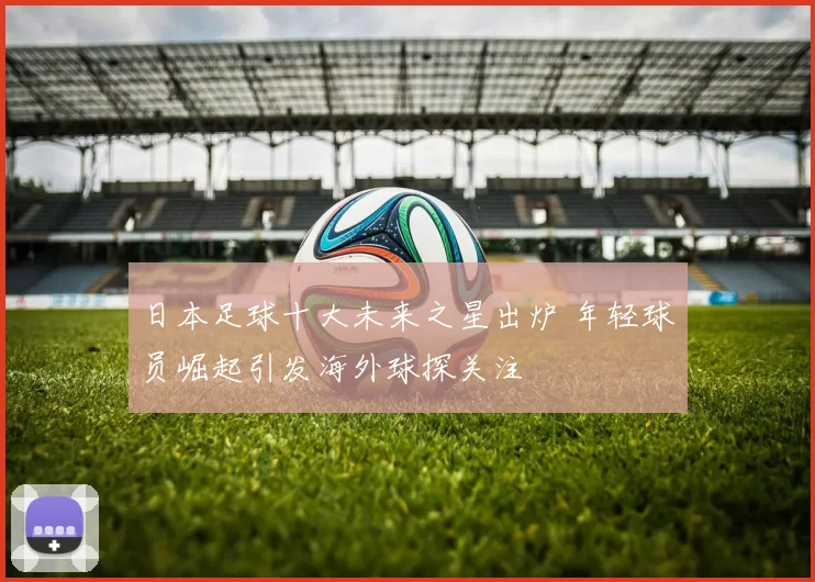日本足球十大未来之星出炉 年轻球员崛起引发海外球探关注