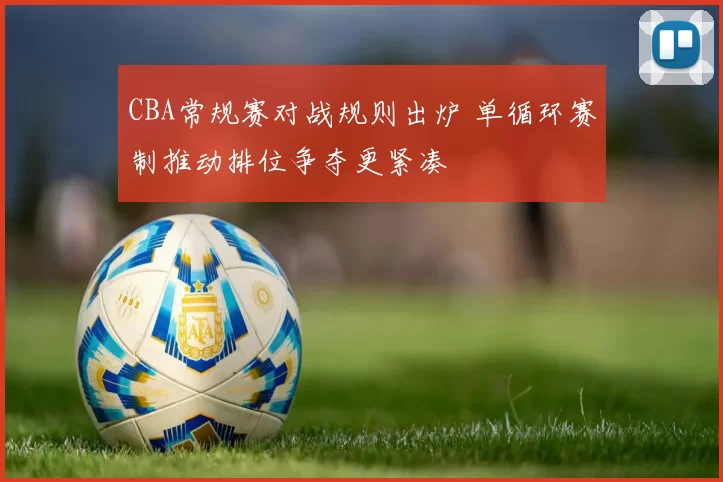 CBA常规赛对战规则出炉 单循环赛制推动排位争夺更紧凑